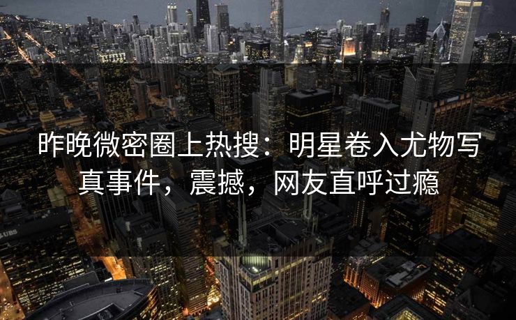 昨晚微密圈上热搜：明星卷入尤物写真事件，震撼，网友直呼过瘾
