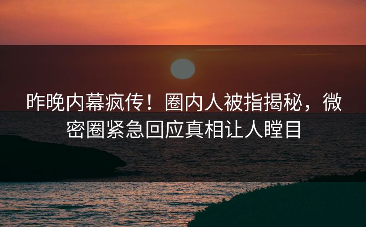 昨晚内幕疯传！圈内人被指揭秘，微密圈紧急回应真相让人瞠目