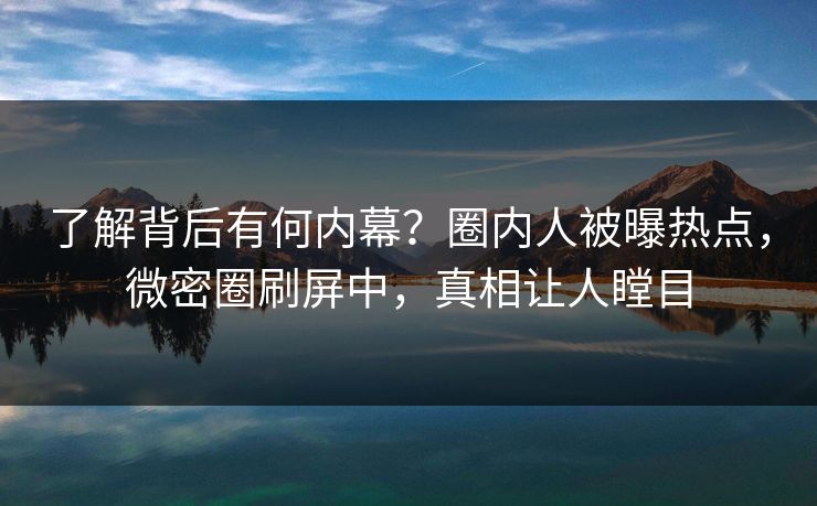 了解背后有何内幕？圈内人被曝热点，微密圈刷屏中，真相让人瞠目