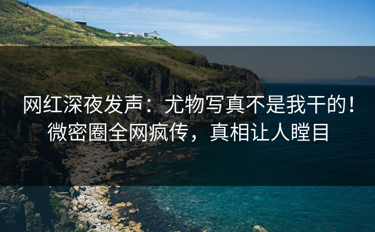 网红深夜发声：尤物写真不是我干的！微密圈全网疯传，真相让人瞠目