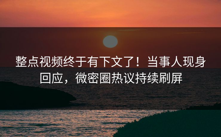 整点视频终于有下文了！当事人现身回应，微密圈热议持续刷屏