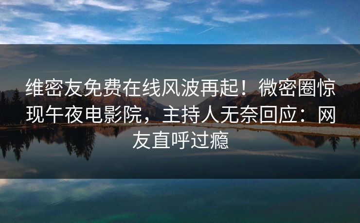 维密友免费在线风波再起！微密圈惊现午夜电影院，主持人无奈回应：网友直呼过瘾