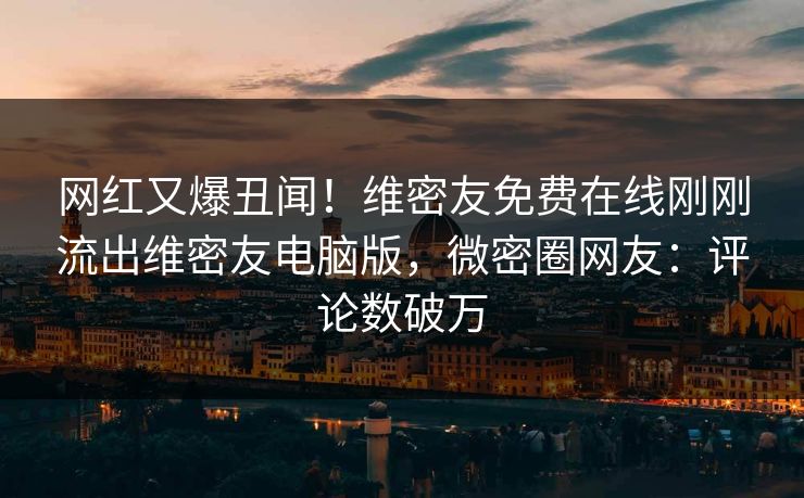 网红又爆丑闻！维密友免费在线刚刚流出维密友电脑版，微密圈网友：评论数破万