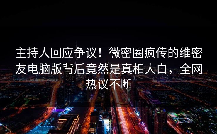 主持人回应争议！微密圈疯传的维密友电脑版背后竟然是真相大白，全网热议不断