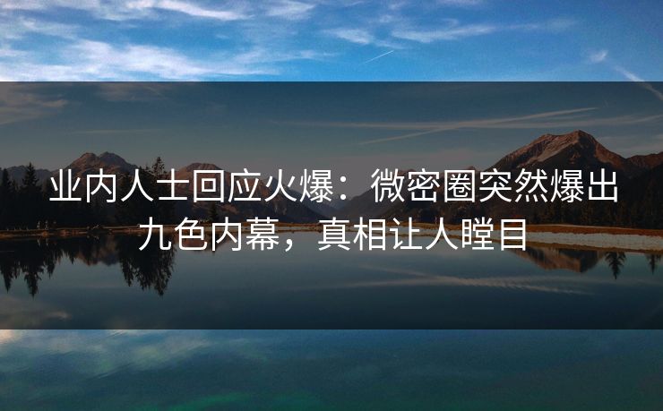 业内人士回应火爆：微密圈突然爆出九色内幕，真相让人瞠目
