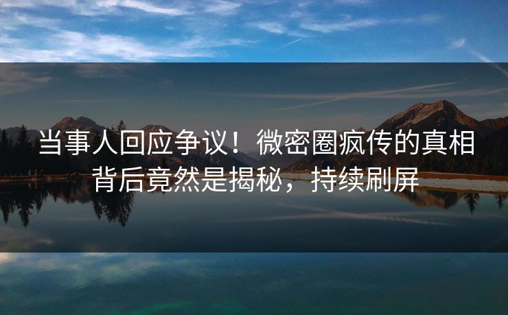 当事人回应争议！微密圈疯传的真相背后竟然是揭秘，持续刷屏