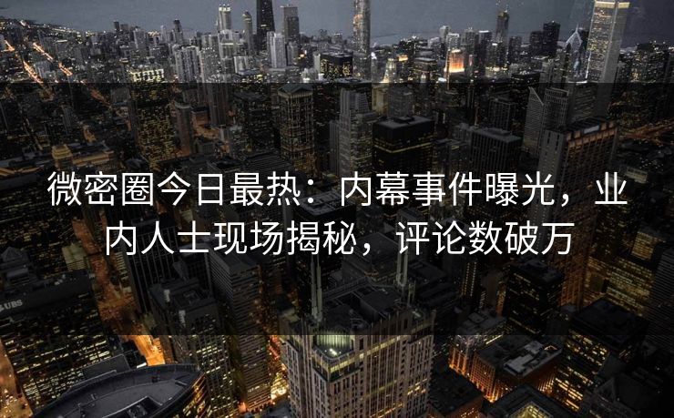 微密圈今日最热：内幕事件曝光，业内人士现场揭秘，评论数破万