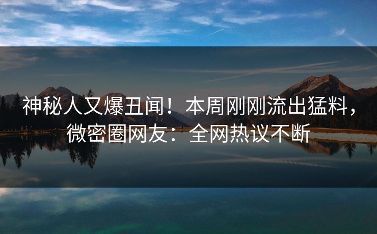 神秘人又爆丑闻！本周刚刚流出猛料，微密圈网友：全网热议不断