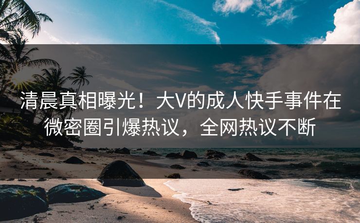 清晨真相曝光！大V的成人快手事件在微密圈引爆热议，全网热议不断