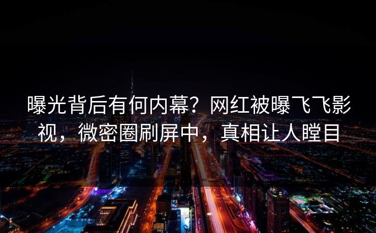 曝光背后有何内幕？网红被曝飞飞影视，微密圈刷屏中，真相让人瞠目