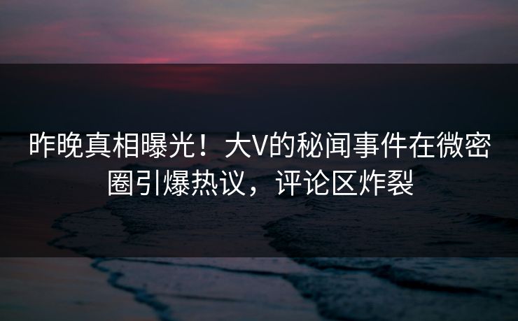 昨晚真相曝光！大V的秘闻事件在微密圈引爆热议，评论区炸裂