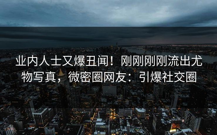 业内人士又爆丑闻！刚刚刚刚流出尤物写真，微密圈网友：引爆社交圈