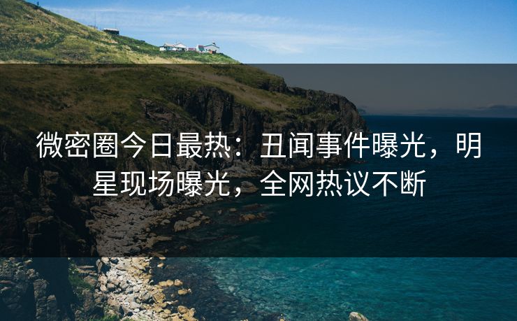 微密圈今日最热：丑闻事件曝光，明星现场曝光，全网热议不断
