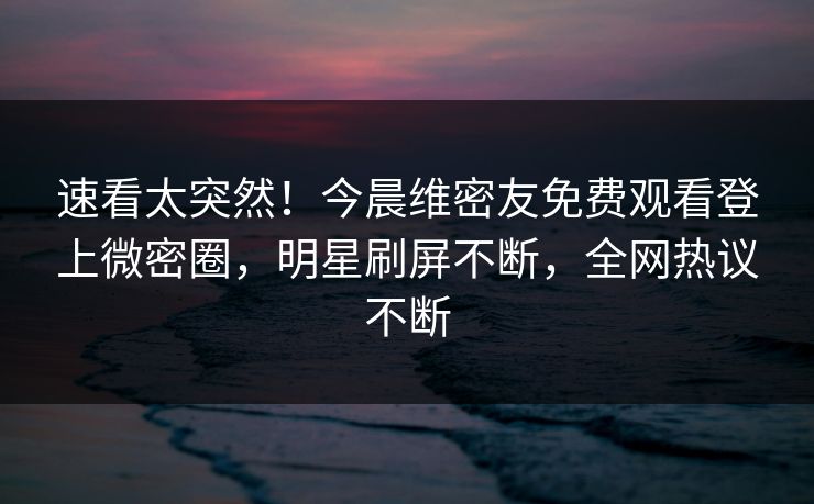速看太突然！今晨维密友免费观看登上微密圈，明星刷屏不断，全网热议不断