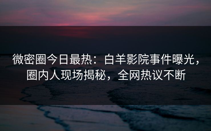 微密圈今日最热：白羊影院事件曝光，圈内人现场揭秘，全网热议不断
