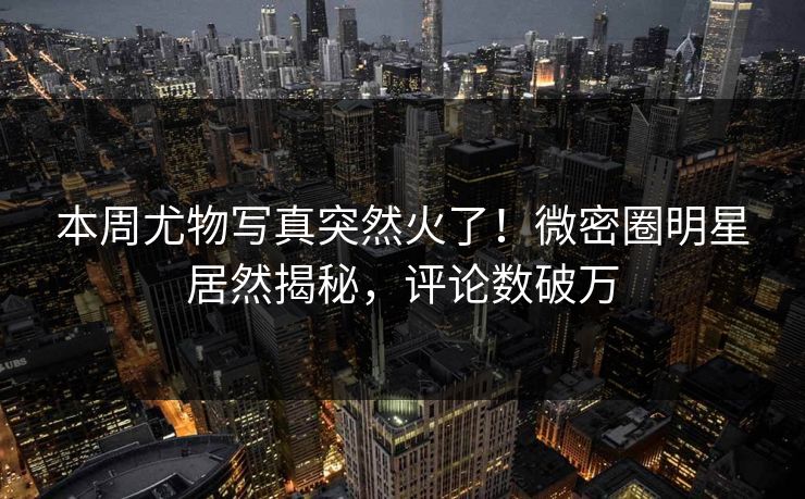 本周尤物写真突然火了！微密圈明星居然揭秘，评论数破万