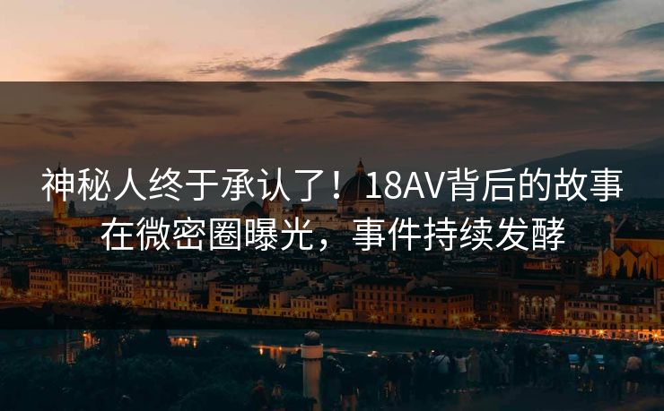 神秘人终于承认了！18AV背后的故事在微密圈曝光，事件持续发酵
