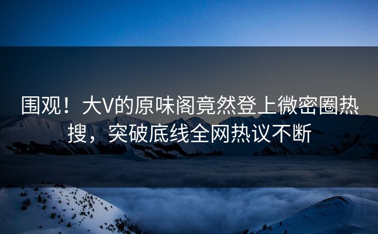 围观！大V的原味阁竟然登上微密圈热搜，突破底线全网热议不断