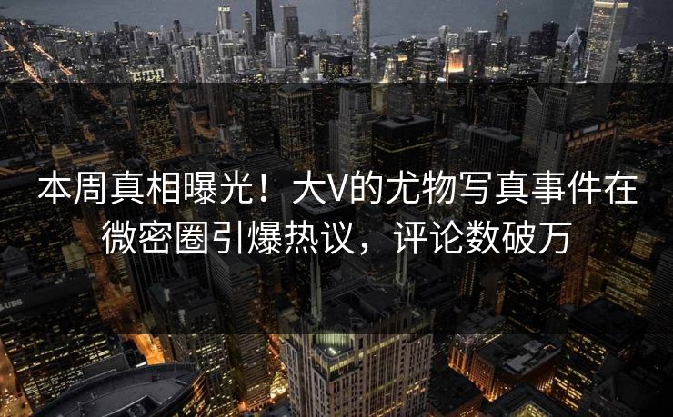 本周真相曝光！大V的尤物写真事件在微密圈引爆热议，评论数破万