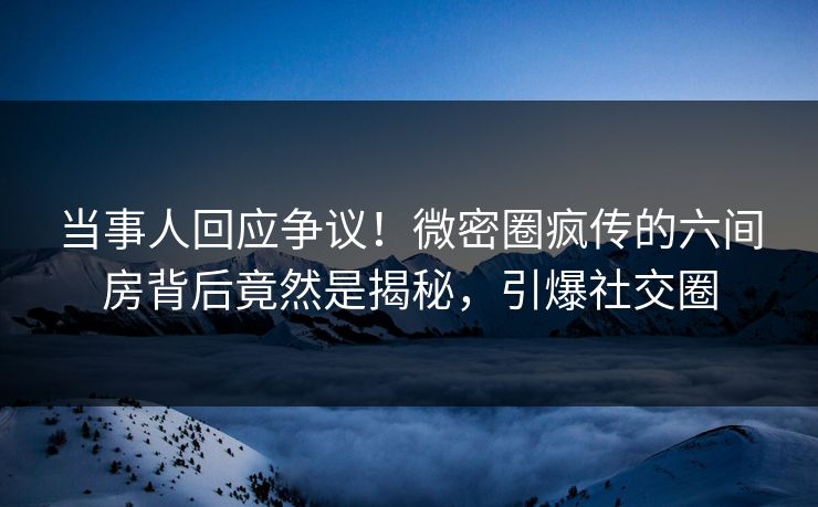 当事人回应争议！微密圈疯传的六间房背后竟然是揭秘，引爆社交圈