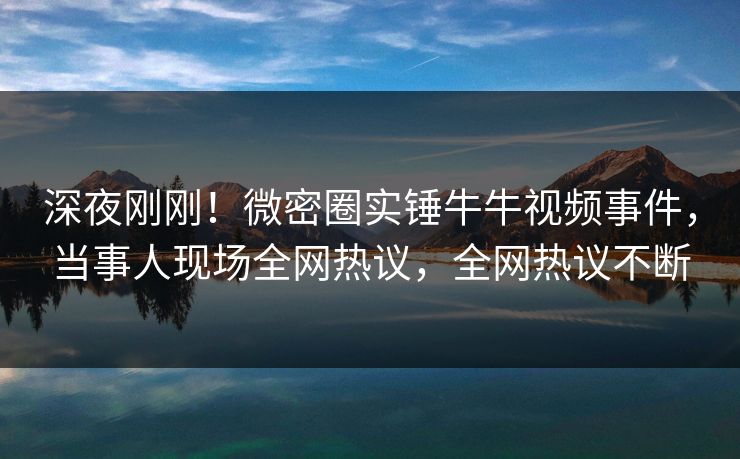 深夜刚刚！微密圈实锤牛牛视频事件，当事人现场全网热议，全网热议不断