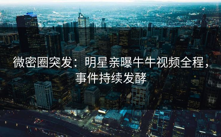 微密圈突发：明星亲曝牛牛视频全程，事件持续发酵