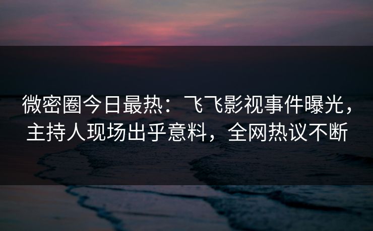 微密圈今日最热：飞飞影视事件曝光，主持人现场出乎意料，全网热议不断