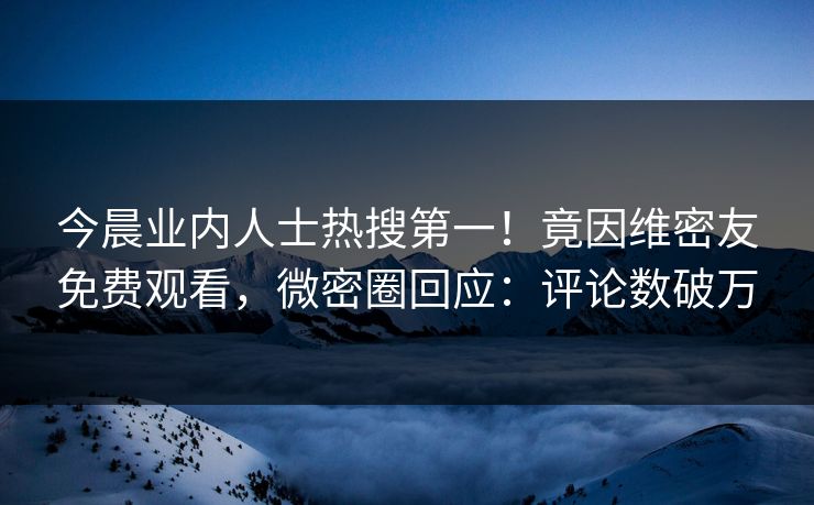 今晨业内人士热搜第一！竟因维密友免费观看，微密圈回应：评论数破万