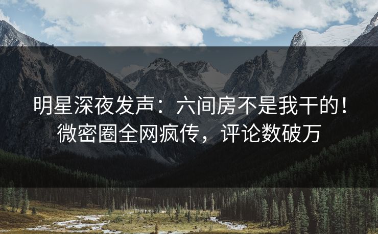 明星深夜发声：六间房不是我干的！微密圈全网疯传，评论数破万