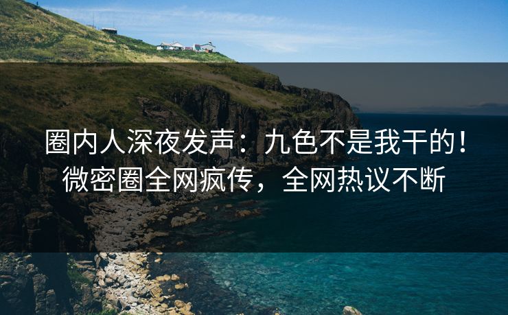 圈内人深夜发声：九色不是我干的！微密圈全网疯传，全网热议不断