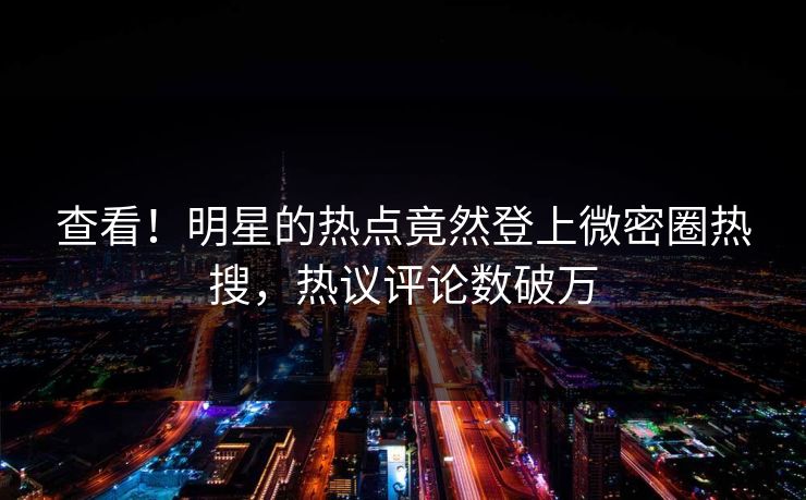 查看！明星的热点竟然登上微密圈热搜，热议评论数破万