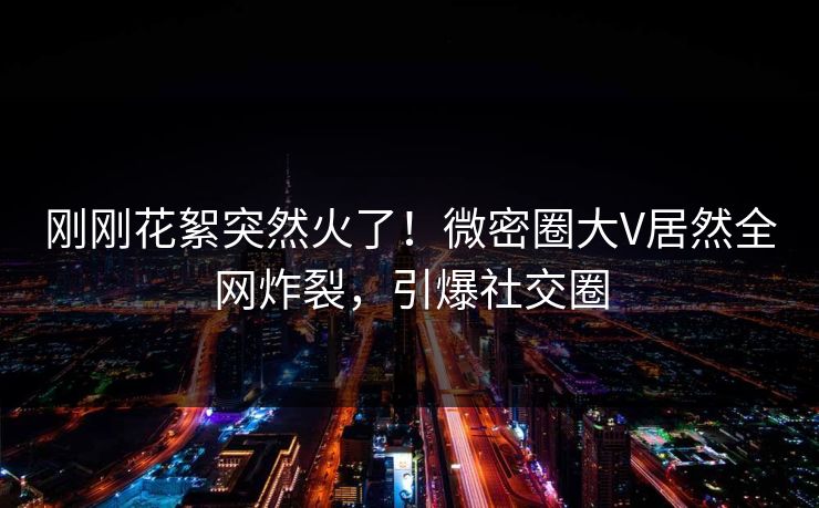 刚刚花絮突然火了！微密圈大V居然全网炸裂，引爆社交圈