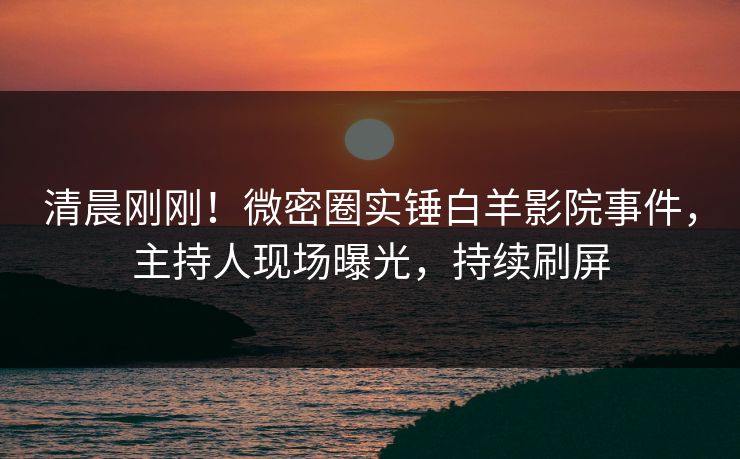 清晨刚刚！微密圈实锤白羊影院事件，主持人现场曝光，持续刷屏