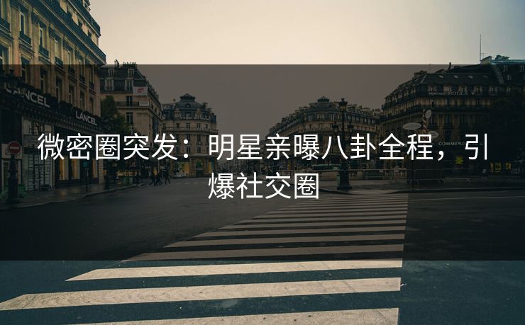微密圈突发：明星亲曝八卦全程，引爆社交圈