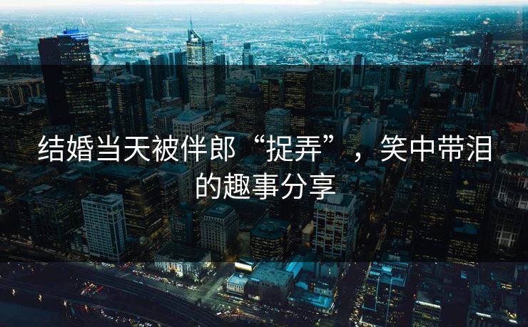 结婚当天被伴郎“捉弄”，笑中带泪的趣事分享