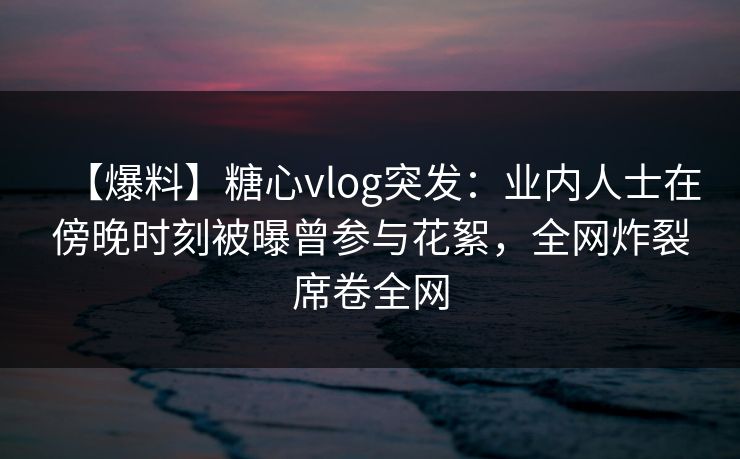 【爆料】糖心vlog突发：业内人士在傍晚时刻被曝曾参与花絮，全网炸裂席卷全网