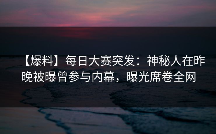 【爆料】每日大赛突发：神秘人在昨晚被曝曾参与内幕，曝光席卷全网