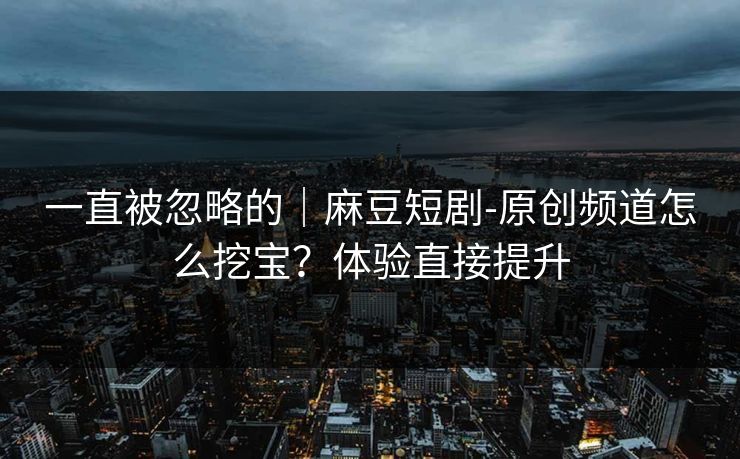 一直被忽略的｜麻豆短剧-原创频道怎么挖宝？体验直接提升