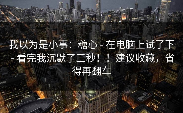 我以为是小事：糖心 - 在电脑上试了下 - 看完我沉默了三秒！！建议收藏，省得再翻车