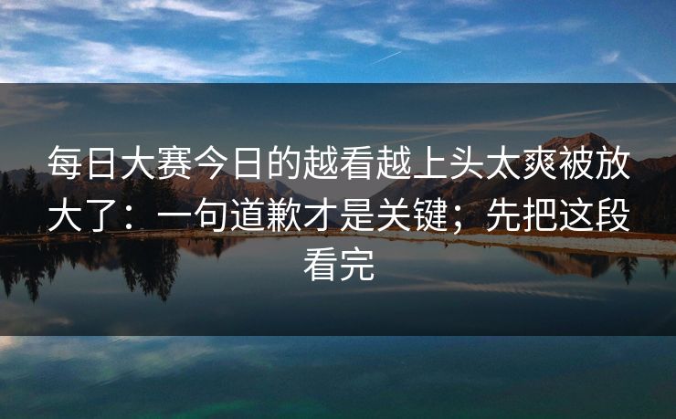 每日大赛今日的越看越上头太爽被放大了：一句道歉才是关键；先把这段看完