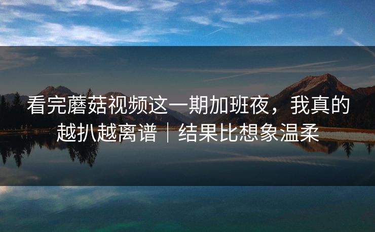 看完蘑菇视频这一期加班夜，我真的越扒越离谱｜结果比想象温柔