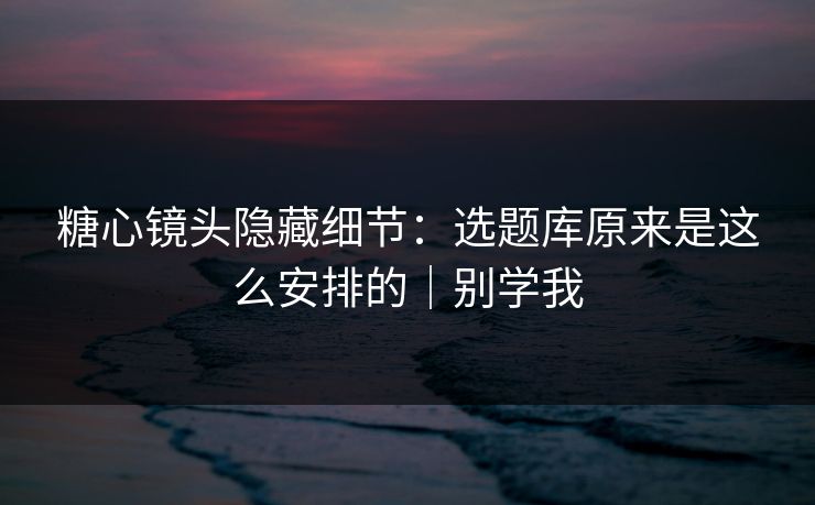 糖心镜头隐藏细节：选题库原来是这么安排的｜别学我