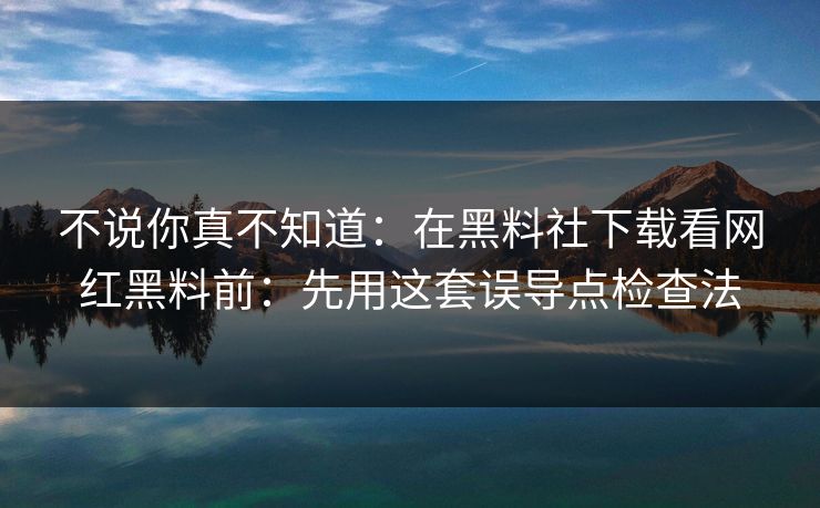 不说你真不知道：在黑料社下载看网红黑料前：先用这套误导点检查法