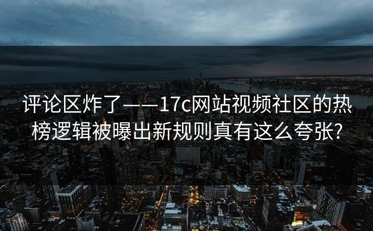 评论区炸了——17c网站视频社区的热榜逻辑被曝出新规则真有这么夸张?