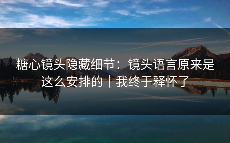糖心镜头隐藏细节:镜头语言原来是这么安排的|我终于释怀了 糖心镜头隐藏细节:镜头语言原来是这么安排的|我终于释怀了