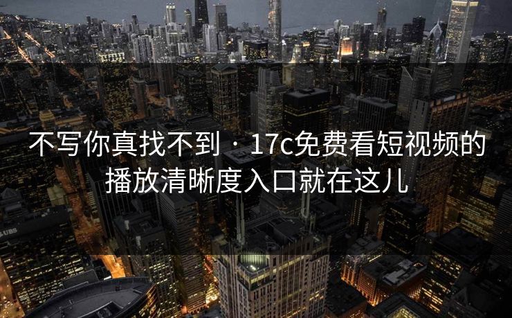 不写你真找不到 · 17c免费看短视频的播放清晰度入口就在这儿