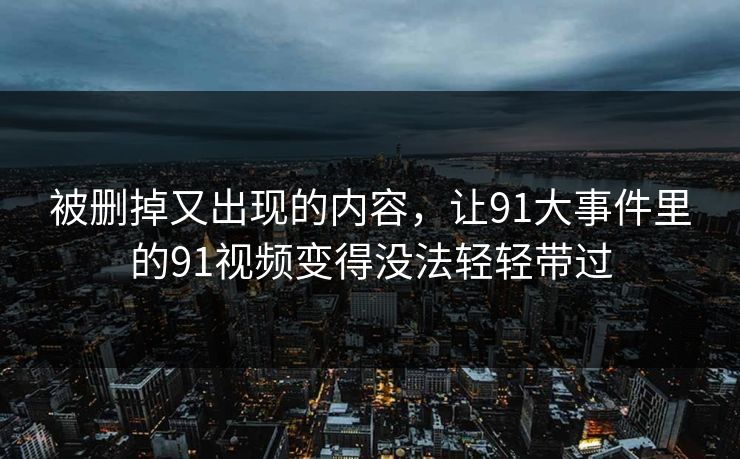 被删掉又出现的内容，让91大事件里的91视频变得没法轻轻带过